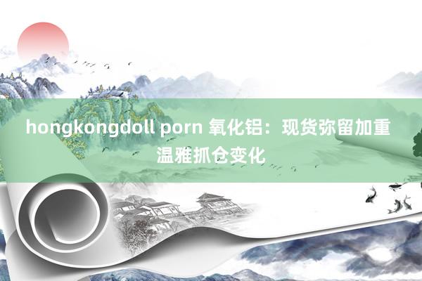 hongkongdoll porn 氧化铝：现货弥留加重 温雅抓仓变化