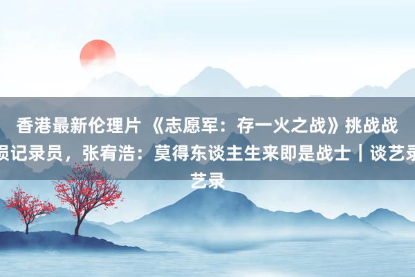 香港最新伦理片 《志愿军：存一火之战》挑战战损记录员，张宥浩：莫得东谈主生来即是战士｜谈艺录