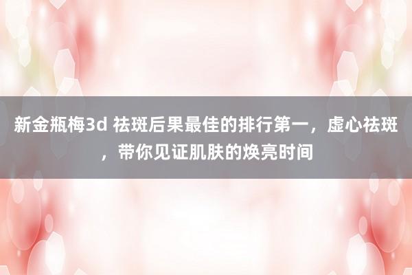 新金瓶梅3d 祛斑后果最佳的排行第一，虚心祛斑，带你见证肌肤的焕亮时间