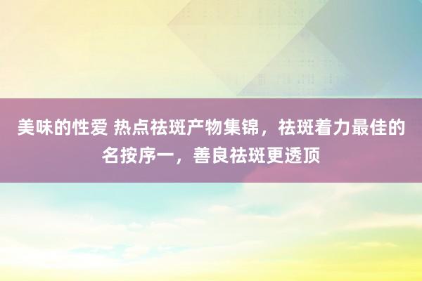 美味的性爱 热点祛斑产物集锦，祛斑着力最佳的名按序一，善良祛斑更透顶