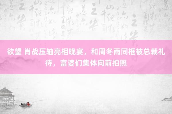 欲望 肖战压轴亮相晚宴，和周冬雨同框被总裁礼待，富婆们集体向前拍照