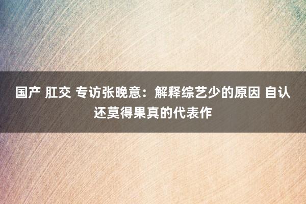 国产 肛交 专访张晚意：解释综艺少的原因 自认还莫得果真的代表作