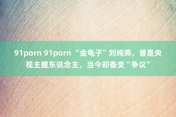 91porn 91porn “金龟子”刘纯燕，曾是央视主握东说念主，当今却备受“争议”