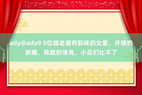 ady@ady9 5位越老越有韵味的女星，许晴的娇媚，陈数的清亮，小花们比不了