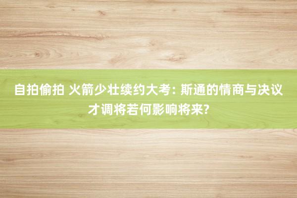 自拍偷拍 火箭少壮续约大考: 斯通的情商与决议才调将若何影响将来?