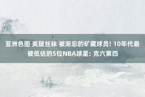 亚洲色图 美腿丝袜 被渐忘的矿藏球员! 10年代最被低估的5位NBA球星: 克六第四