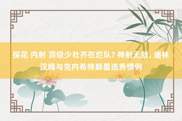 探花 内射 顶级少壮齐在烂队? 神射无敌， 迪林汉姆与克内希特颠覆选秀惯例