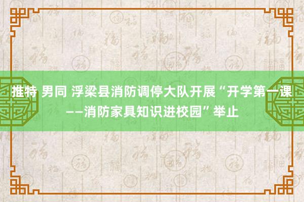 推特 男同 浮梁县消防调停大队开展“开学第一课——消防家具知识进校园”举止