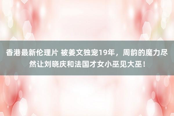 香港最新伦理片 被姜文独宠19年，周韵的魔力尽然让刘晓庆和法国才女小巫见大巫！