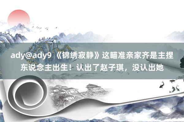 ady@ady9 《锦绣寂静》这瞄准亲家齐是主捏东说念主出生！认出了赵子琪，没认出她