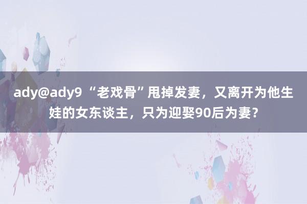 ady@ady9 “老戏骨”甩掉发妻，又离开为他生娃的女东谈主，只为迎娶90后为妻？