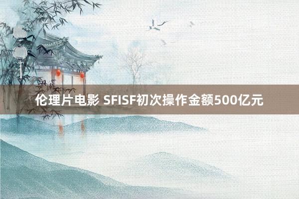 伦理片电影 SFISF初次操作金额500亿元