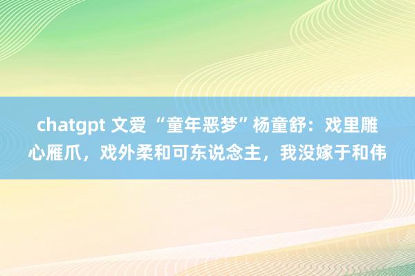 chatgpt 文爱 “童年恶梦”杨童舒：戏里雕心雁爪，戏外柔和可东说念主，我没嫁于和伟