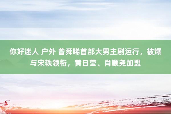 你好迷人 户外 曾舜晞首部大男主剧运行，被爆与宋轶领衔，黄日莹、肖顺尧加盟