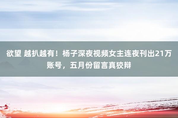 欲望 越扒越有！杨子深夜视频女主连夜刊出21万账号，五月份留言真狡辩