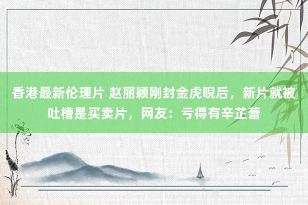 香港最新伦理片 赵丽颖刚封金虎睨后，新片就被吐槽是买卖片，网友：亏得有辛芷蕾