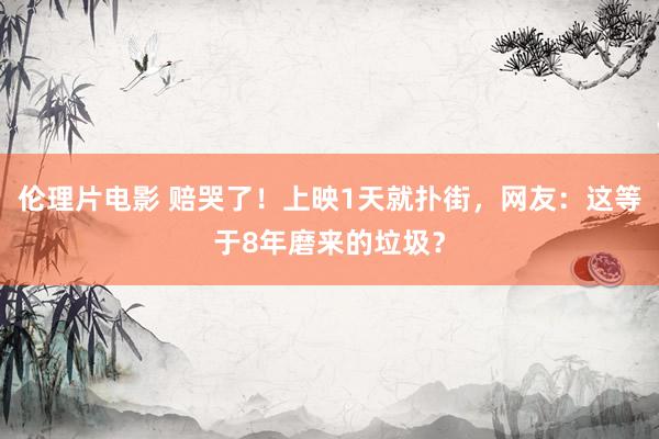 伦理片电影 赔哭了！上映1天就扑街，网友：这等于8年磨来的垃圾？