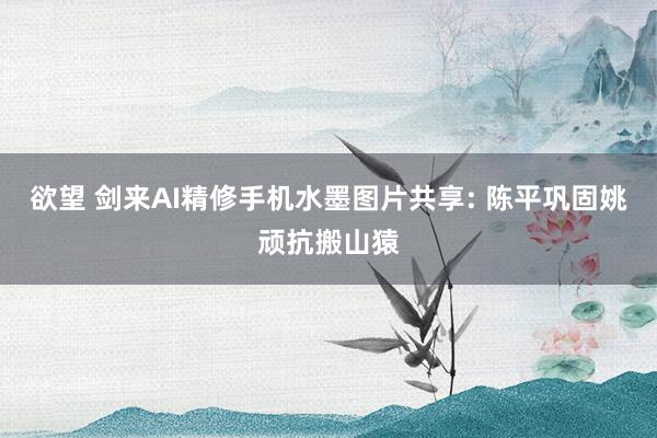 欲望 剑来AI精修手机水墨图片共享: 陈平巩固姚顽抗搬山猿