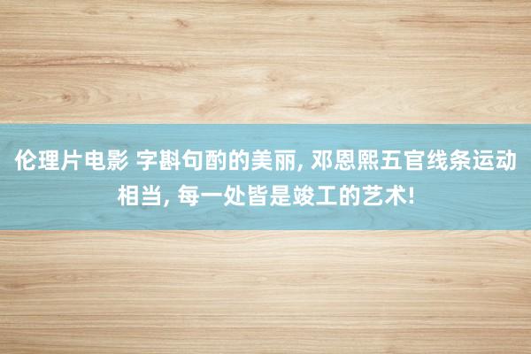 伦理片电影 字斟句酌的美丽， 邓恩熙五官线条运动相当， 每一处皆是竣工的艺术!