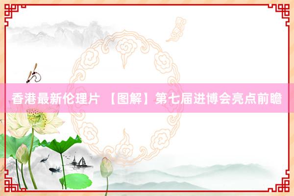 香港最新伦理片 【图解】第七届进博会亮点前瞻