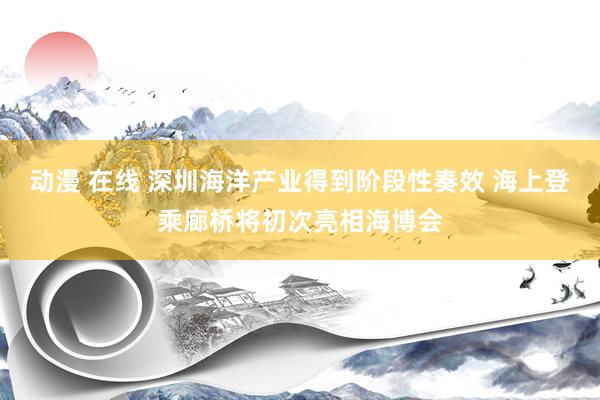 动漫 在线 深圳海洋产业得到阶段性奏效 海上登乘廊桥将初次亮相海博会