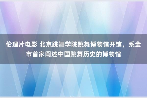 伦理片电影 北京跳舞学院跳舞博物馆开馆，系全市首家阐述中国跳舞历史的博物馆