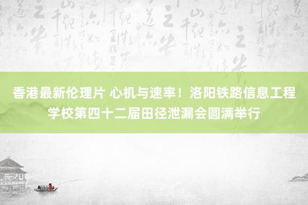 香港最新伦理片 心机与速率！洛阳铁路信息工程学校第四十二届田径泄漏会圆满举行