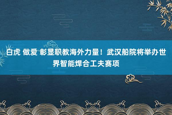 白虎 做爱 彰显职教海外力量！武汉船院将举办世界智能焊合工夫赛项