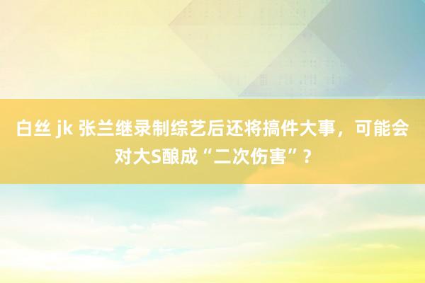 白丝 jk 张兰继录制综艺后还将搞件大事，可能会对大S酿成“二次伤害”？