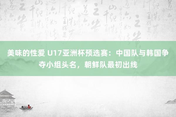 美味的性爱 U17亚洲杯预选赛：中国队与韩国争夺小组头名，朝鲜队最初出线