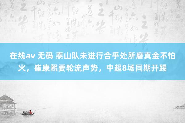 在线av 无码 泰山队未进行合乎处所磨真金不怕火，崔康熙要轮流声势，中超8场同期开踢