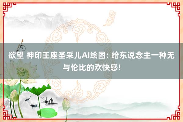 欲望 神印王座圣采儿AI绘图: 给东说念主一种无与伦比的欢快感!