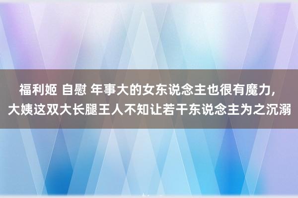 福利姬 自慰 年事大的女东说念主也很有魔力， 大姨这双大长腿王人不知让若干东说念主为之沉溺