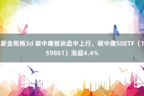 新金瓶梅3d 碳中庸板块盘中上行，碳中庸50ETF（159861）涨超4.4%