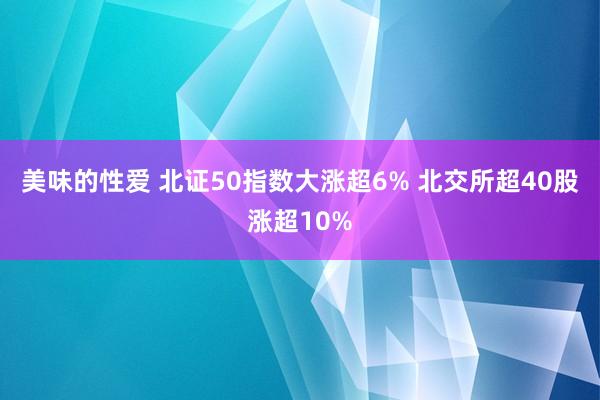 美味的性爱 北证50指数大涨超6% 北交所超40股涨超10%