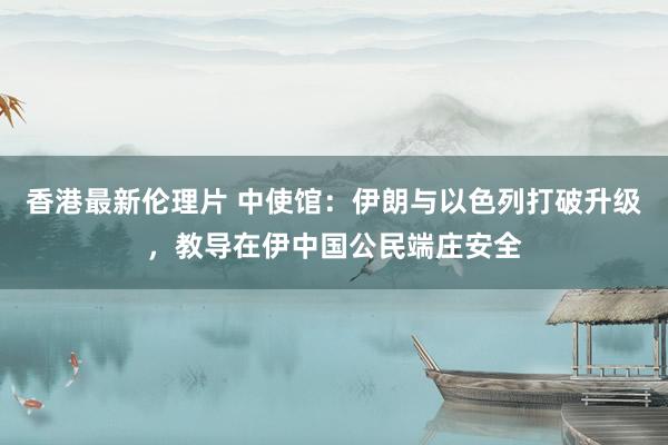 香港最新伦理片 中使馆：伊朗与以色列打破升级，教导在伊中国公民端庄安全