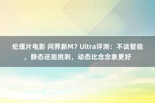 伦理片电影 问界新M7 Ultra评测：不谈智能，静态还能挑刺，动态比念念象更好