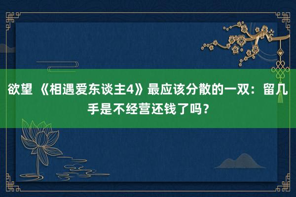 欲望 《相遇爱东谈主4》最应该分散的一双：留几手是不经营还钱了吗？