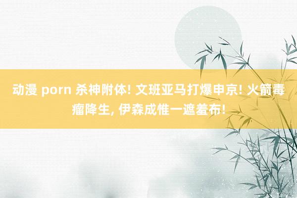 动漫 porn 杀神附体! 文班亚马打爆申京! 火箭毒瘤降生， 伊森成惟一遮羞布!