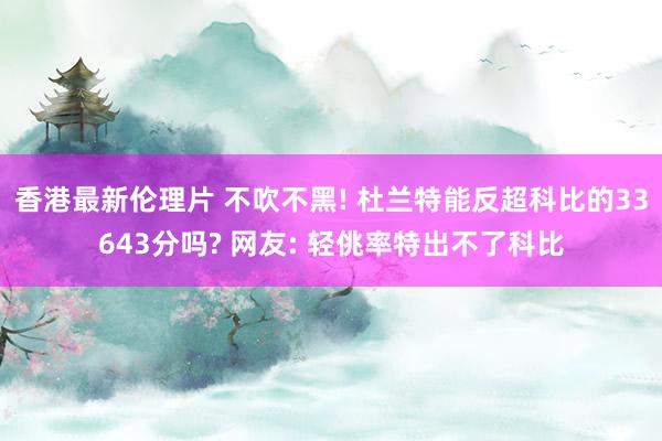 香港最新伦理片 不吹不黑! 杜兰特能反超科比的33643分吗? 网友: 轻佻率特出不了科比