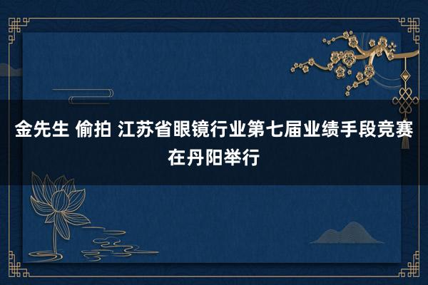 金先生 偷拍 江苏省眼镜行业第七届业绩手段竞赛在丹阳举行