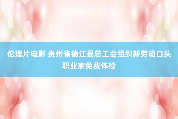 伦理片电影 贵州省德江县总工会组织新劳动口头职业家免费体检