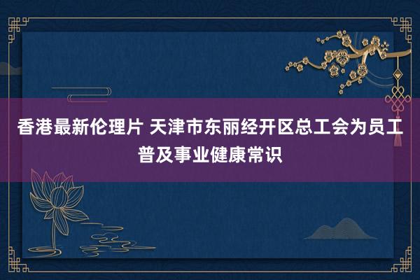 香港最新伦理片 天津市东丽经开区总工会为员工普及事业健康常识