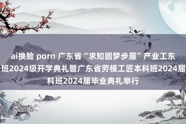 ai换脸 porn 广东省“求知圆梦步履”产业工东谈主训导擢升班2024级开学典礼暨广东省劳模工匠本科班2024届毕业典礼举行