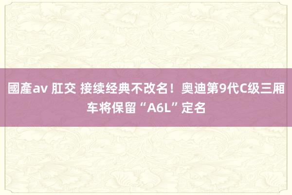 國產av 肛交 接续经典不改名！奥迪第9代C级三厢车将保留“A6L”定名