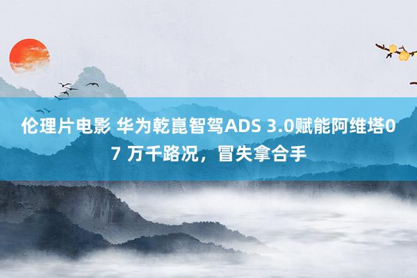 伦理片电影 华为乾崑智驾ADS 3.0赋能阿维塔07 万千路况，冒失拿合手