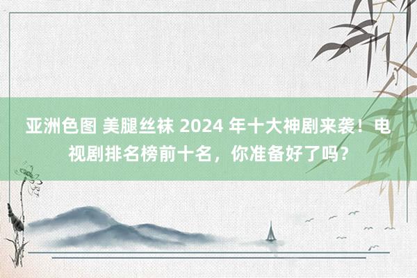 亚洲色图 美腿丝袜 2024 年十大神剧来袭！电视剧排名榜前十名，你准备好了吗？