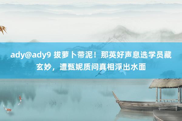 ady@ady9 拔萝卜带泥！那英好声息选学员藏玄妙，遭甄妮质问真相浮出水面