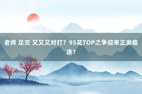 老师 足交 又又又对打？95花TOP之争迎来正濒临决？