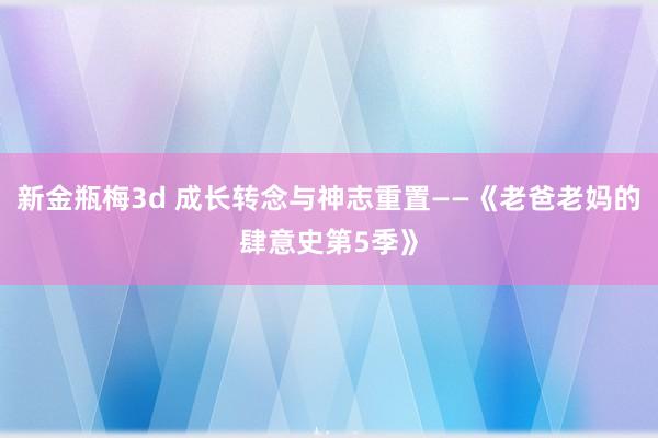 新金瓶梅3d 成长转念与神志重置——《老爸老妈的肆意史第5季》